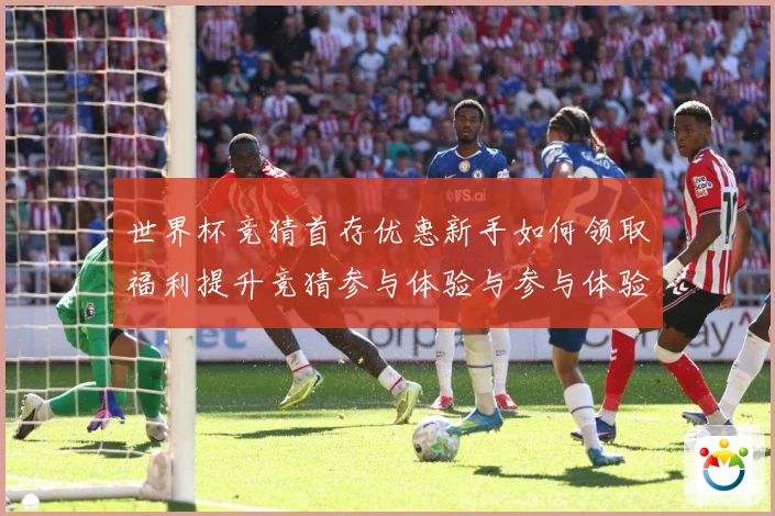 世界杯竞猜首存优惠新手如何领取福利提升竞猜参与体验与参与体验数据研判
