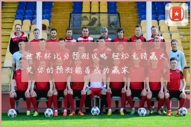 世界杯比分预测攻略 轻松竞猜赢大奖 你的预测能否成为赢家