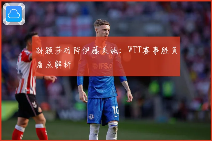 孙颖莎对阵伊藤美诚：WTT赛事胜负看点解析