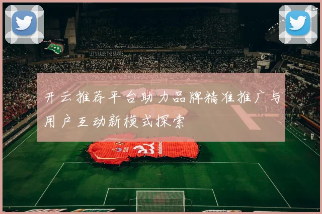 开云推荐平台助力品牌精准推广与用户互动新模式探索