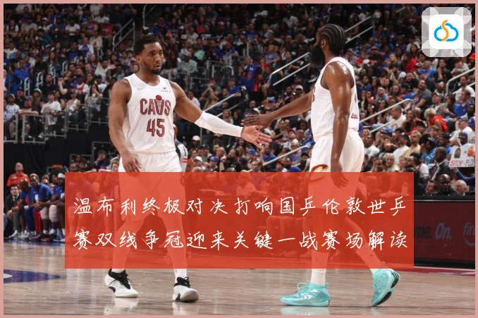 温布利终极对决打响国乒伦敦世乒赛双线争冠迎来关键一战赛场解读