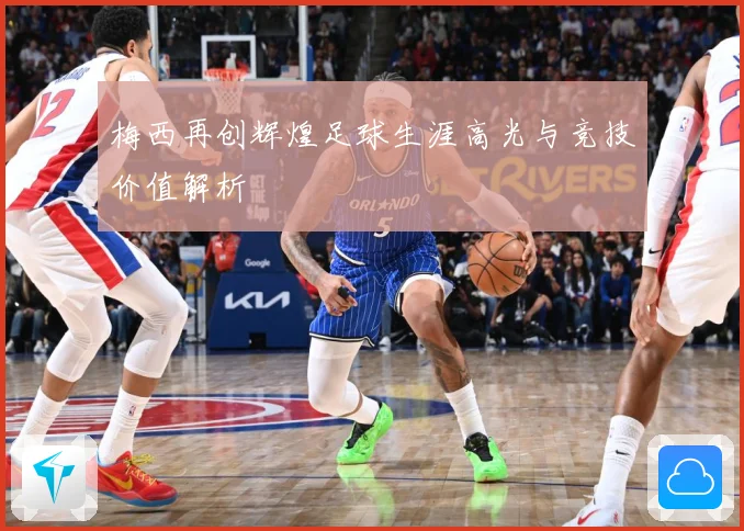 梅西再创辉煌足球生涯高光与竞技价值解析