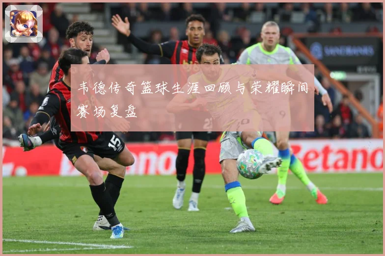韦德传奇篮球生涯回顾与荣耀瞬间赛场复盘