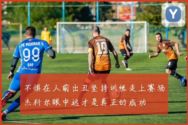 不惧在人前出丑坚持训练走上赛场杰科尔眼中这才是真正的成功