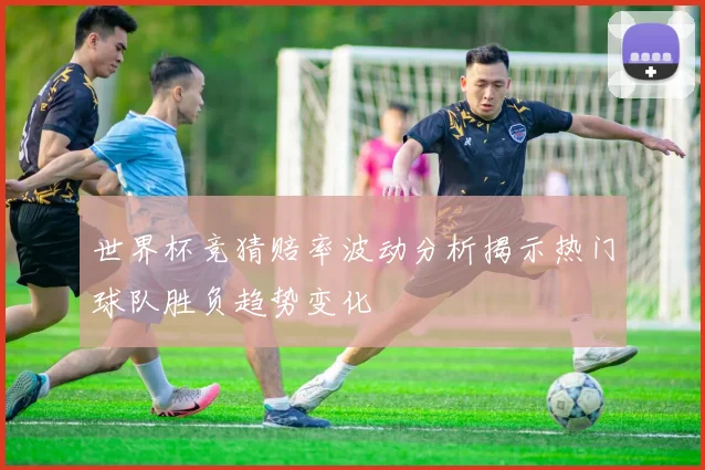 世界杯竞猜赔率波动分析揭示热门球队胜负趋势变化