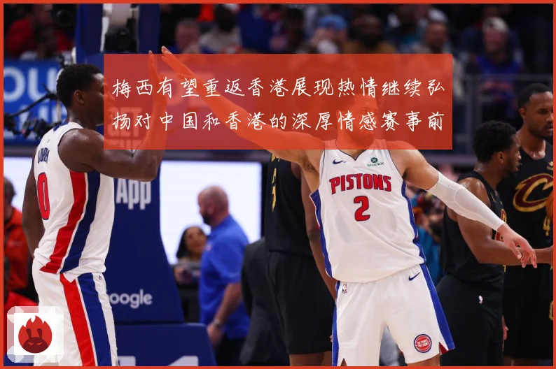 梅西有望重返香港展现热情继续弘扬对中国和香港的深厚情感赛事前瞻