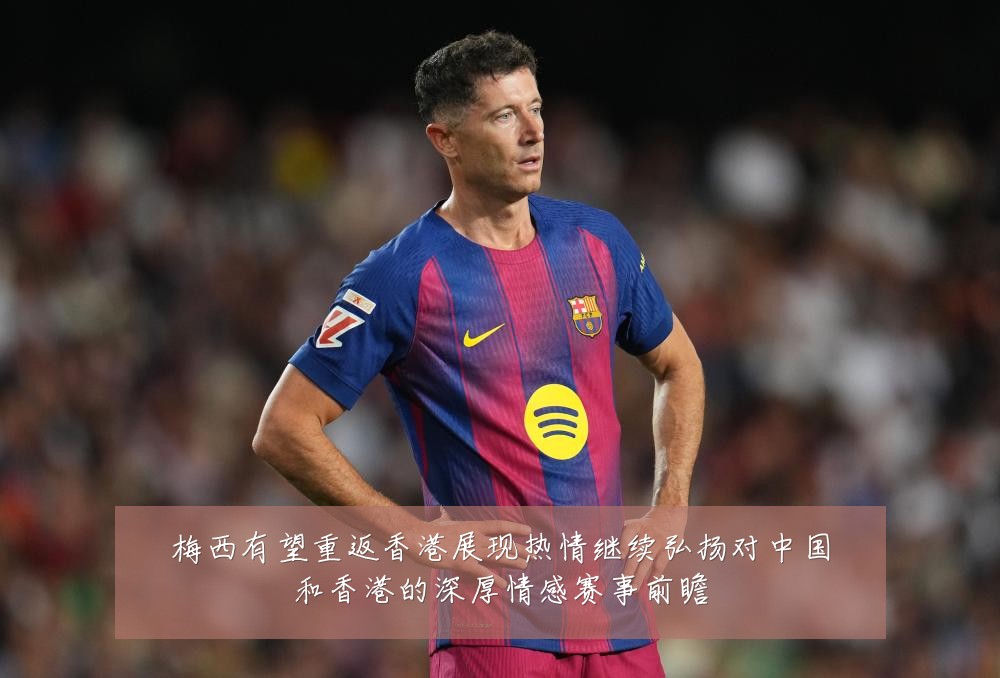 梅西有望重返香港展现热情继续弘扬对中国和香港的深厚情感赛事前瞻