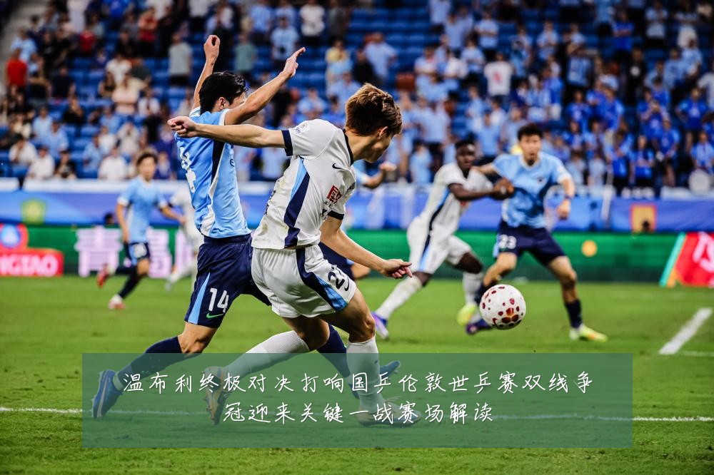 温布利终极对决打响国乒伦敦世乒赛双线争冠迎来关键一战赛场解读