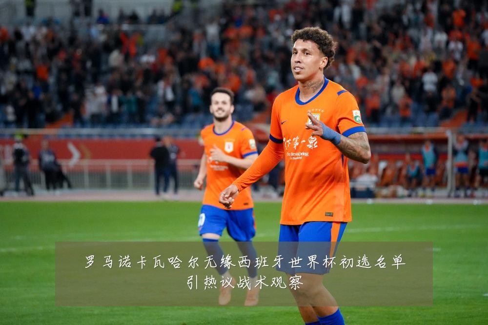 罗马诺卡瓦哈尔无缘西班牙世界杯初选名单引热议战术观察