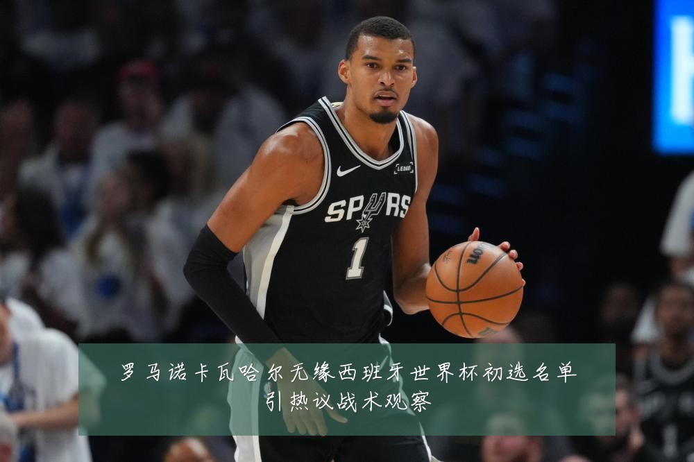 罗马诺卡瓦哈尔无缘西班牙世界杯初选名单引热议战术观察